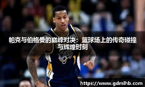 帕克与伯格曼的巅峰对决：篮球场上的传奇碰撞与辉煌时刻