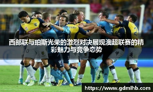 西部联与珀斯光荣的激烈对决展现澳超联赛的精彩魅力与竞争态势